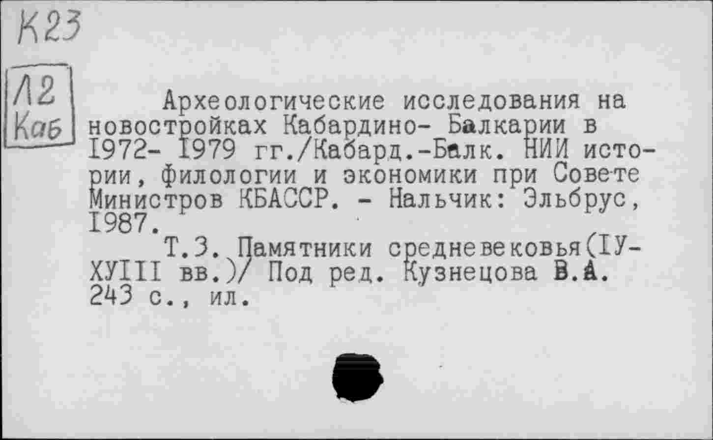 ﻿К 23
Л2 К а 6
Археологические исследования на новостройках Кабардино- Балкарии в 1972- 1979 гг./Кабарц.-Балк. НИИ исто Йии, филологии и экономики при Совете ^.инистров КБАССР. - Нальчик: Эльбрус,
Т.З. Памятники средневековья(1У-ХУІІІ вв.)/ Под ред. Кузнецова В.А. 243 с., ил.